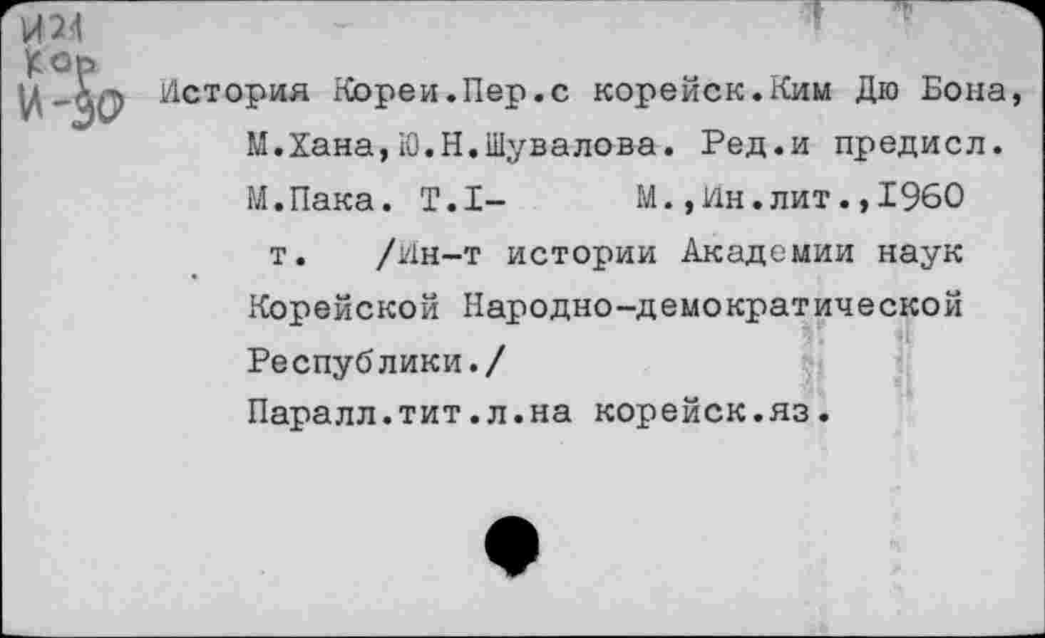 ﻿И24	“	“
£ ор
^СТОРИЯ Кореи.Пер.с корейск.Ким Дю Бона,
М.Хана,Ю.Н.Шувалова. Ред.и предисл.
М.Пака. Т.1- М.,ин.лит.,1960
т. /ин-т истории Академии наук
Корейской Народно-демократической
Республики./
Паралл.тит.л.на корейск.яз.